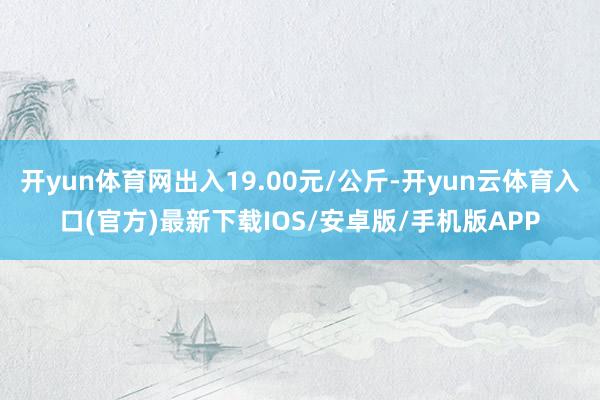 开yun体育网出入19.00元/公斤-开yun云体育入口(官方)最新下载IOS/安卓版/手机版APP