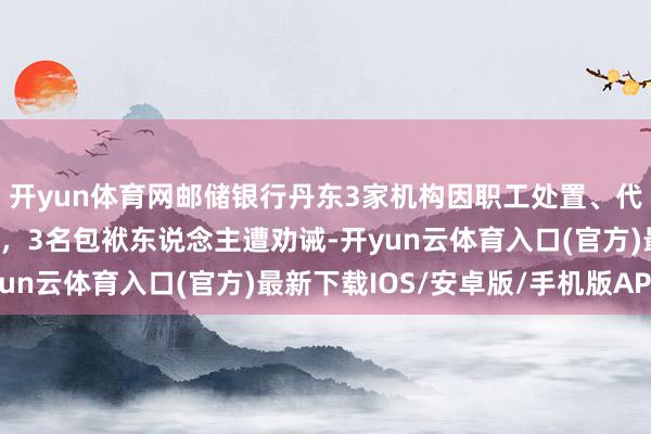 开yun体育网邮储银行丹东3家机构因职工处置、代销违纪盘算被罚55万，3名包袱东说念主遭劝诫-开yun云体育入口(官方)最新下载IOS/安卓版/手机版APP