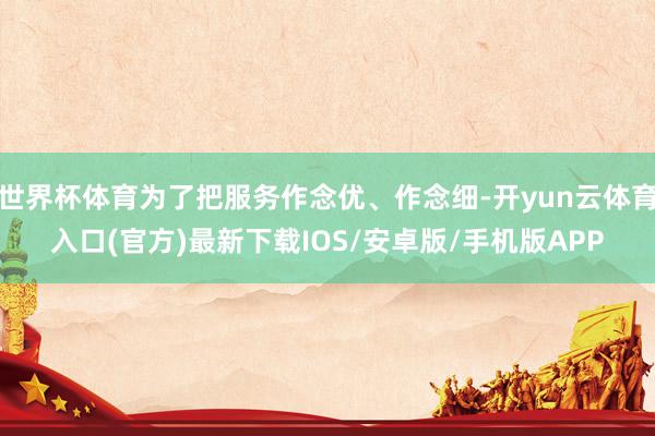 世界杯体育为了把服务作念优、作念细-开yun云体育入口(官方)最新下载IOS/安卓版/手机版APP